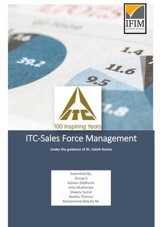 ITC-Sales Force Management
Under the guidance of Dr. Satish Kumar
Submitted By,
Group-5
Ashwin Siddharth
Arko Mukherjee
Shweta Sumal
Neethu Thomas
Muhammed Abdulla NC
 
