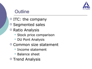 Outline




ITC: the company
Segmented sales
Ratio Analysis
 Stock

price comparison
 DU Pont Analysis


Common size statement
 Income

statement
 Balance sheet


Trend Analysis

 