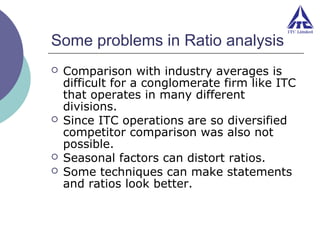 Some problems in Ratio analysis







Comparison with industry averages is
difficult for a conglomerate firm like ITC
that operates in many different
divisions.
Since ITC operations are so diversified
competitor comparison was also not
possible.
Seasonal factors can distort ratios.
Some techniques can make statements
and ratios look better.

 