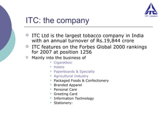 ITC: the company




ITC Ltd is the largest tobacco company in India
with an annual turnover of Rs.19,844 crore
ITC features on the Forbes Global 2000 rankings
for 2007 at position 1256
Mainly into the business of











Cigarettes:
Hotels
Paperboards & Specialty
Agricultural Industry
Packaged Foods & Confectionery
Branded Apparel
Personal Care
Greeting Card
Information Technology
Stationery:

 