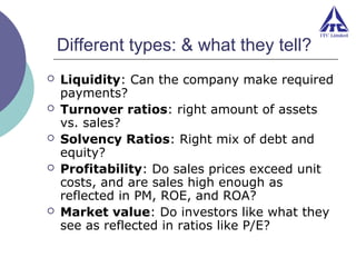 Different types: & what they tell?







Liquidity: Can the company make required
payments?
Turnover ratios: right amount of assets
vs. sales?
Solvency Ratios: Right mix of debt and
equity?
Profitability: Do sales prices exceed unit
costs, and are sales high enough as
reflected in PM, ROE, and ROA?
Market value: Do investors like what they
see as reflected in ratios like P/E?

 
