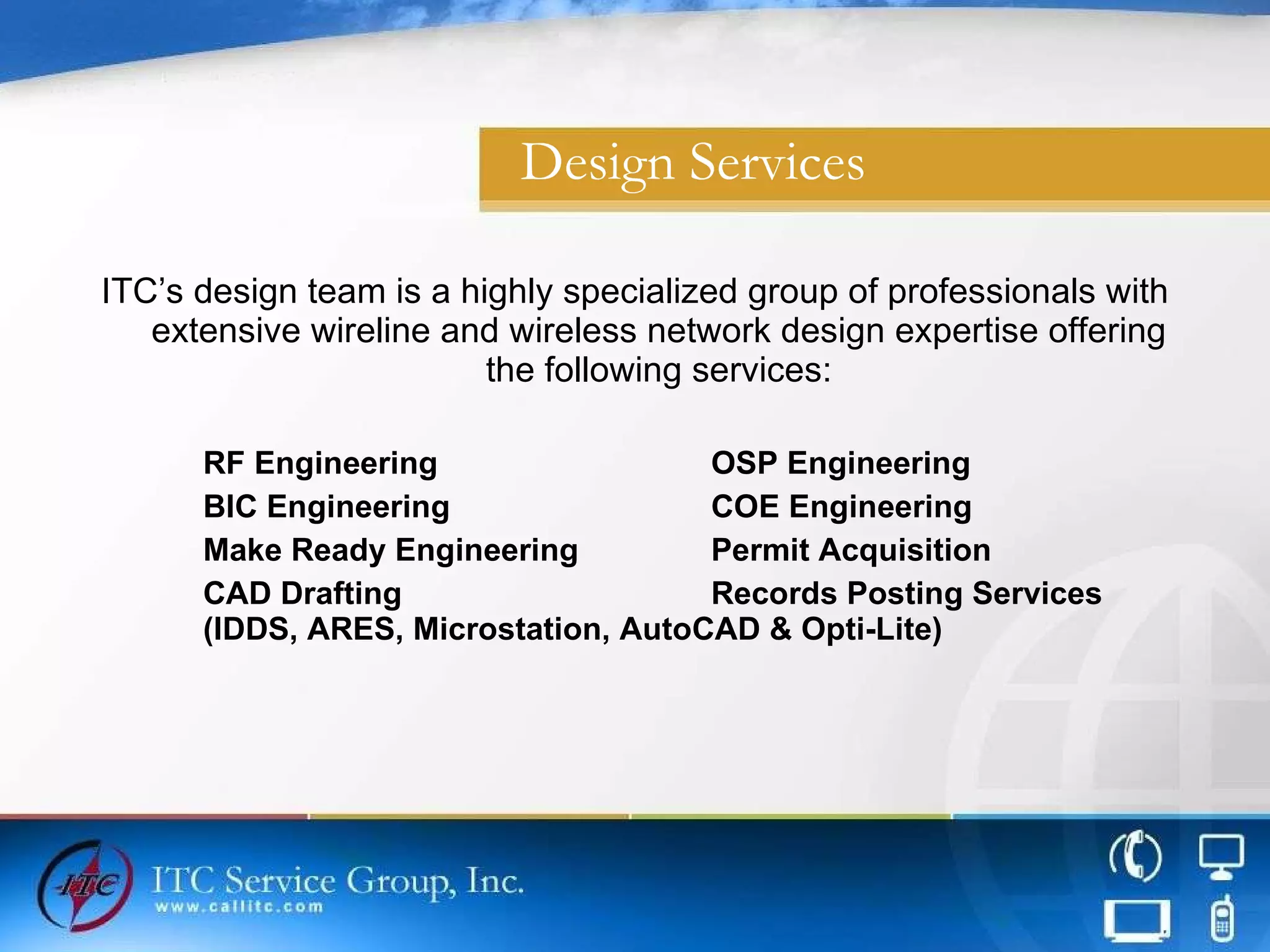 Design Services ITC’s design team is a highly specialized group of professionals with extensive wireline and wireless network design expertise offering the following services: RF Engineering OSP Engineering BIC Engineering COE Engineering Make Ready Engineering Permit Acquisition CAD Drafting  Records Posting Services (IDDS, ARES, Microstation, AutoCAD & Opti-Lite) 