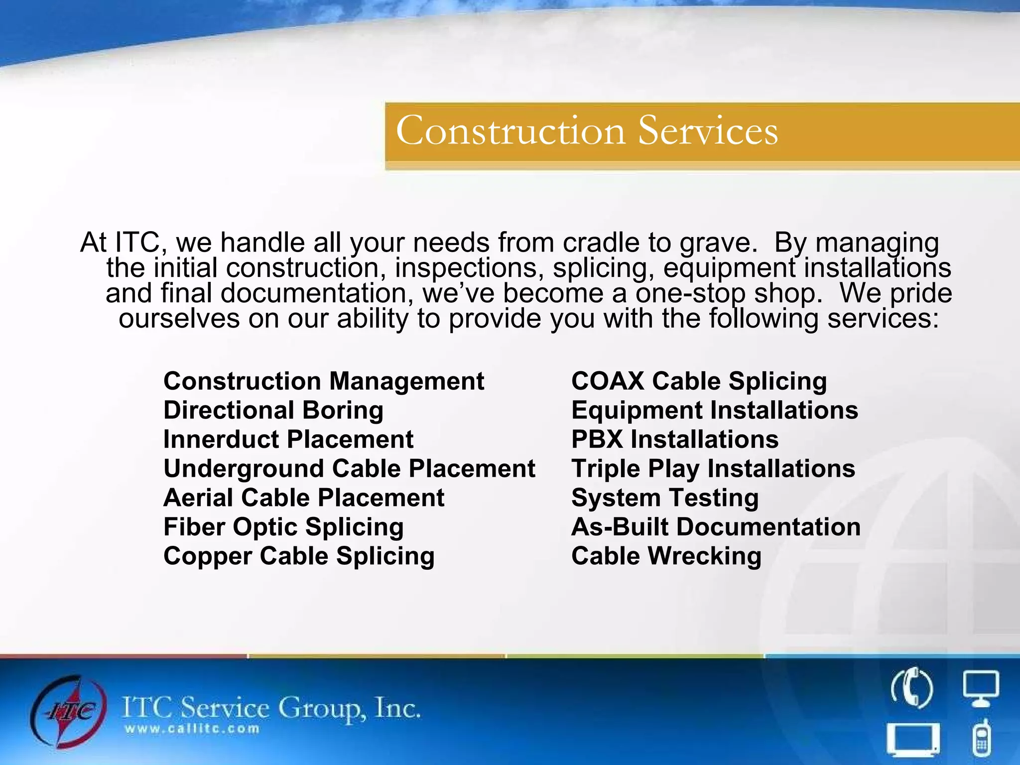 Construction Services At ITC, we handle all your needs from cradle to grave.  By managing the initial construction, inspections, splicing, equipment installations and final documentation, we’ve become a one-stop shop.  We pride ourselves on our ability to provide you with the following services: Construction Management COAX Cable Splicing Directional Boring Equipment Installations Innerduct Placement   PBX Installations  Underground Cable Placement Triple Play Installations Aerial Cable Placement  System Testing Fiber Optic Splicing   As-Built Documentation Copper Cable Splicing Cable Wrecking 