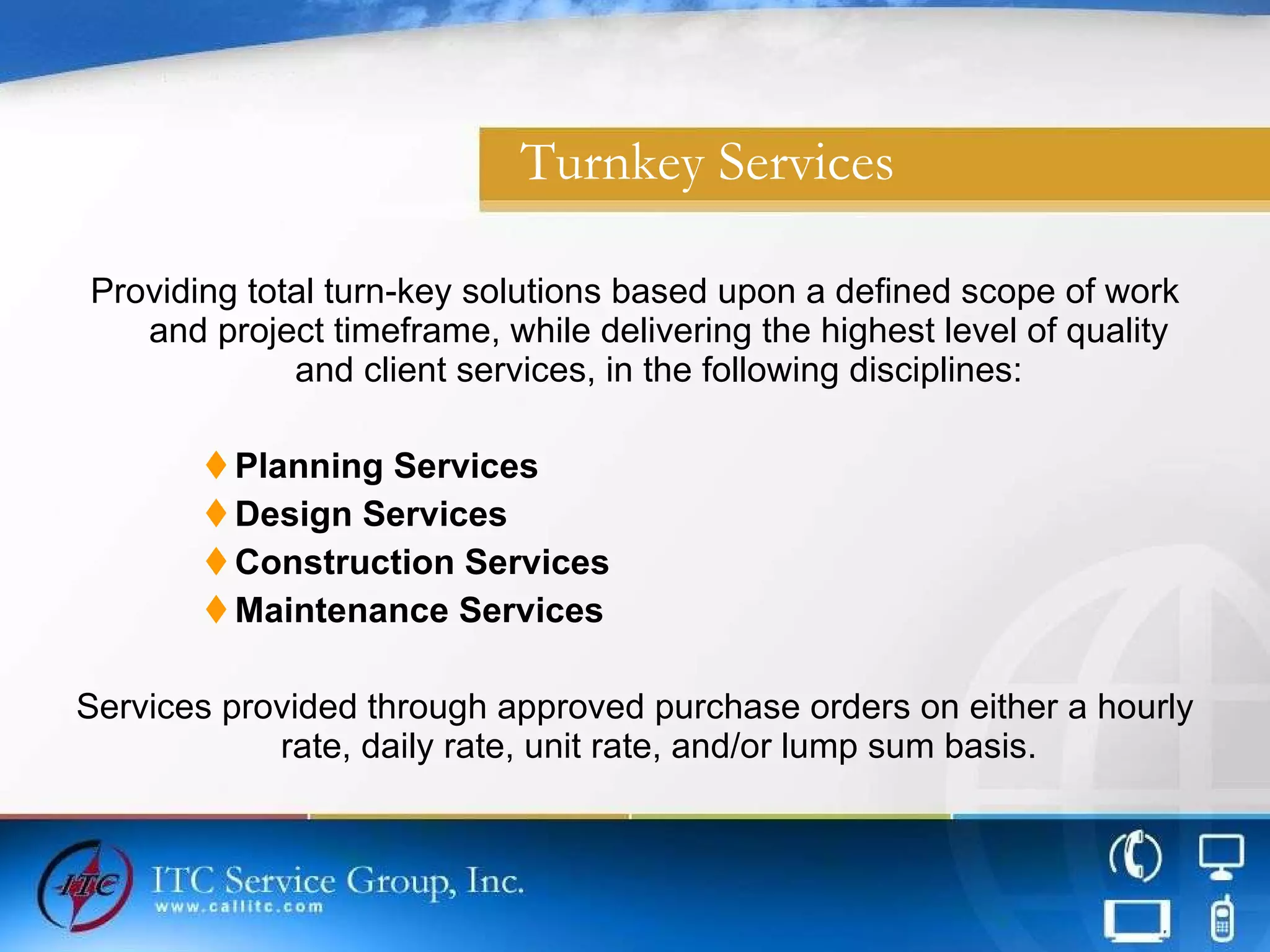 Turnkey Services Providing total turn-key solutions based upon a defined scope of work and project timeframe, while delivering the highest level of quality and client services, in the following disciplines: Planning Services Design Services Construction Services Maintenance Services Services provided through approved purchase orders on either a hourly rate, daily rate, unit rate, and/or lump sum basis. 