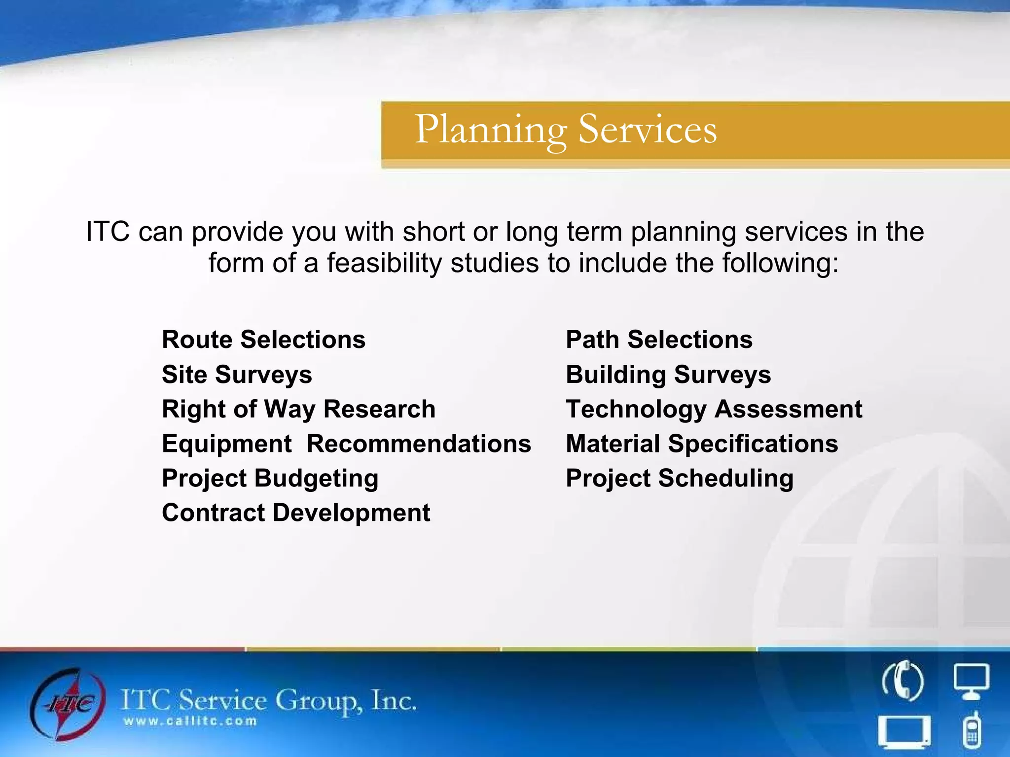 Planning Services ITC can provide you with short or long term planning services in the form of a feasibility studies to include the following: Route Selections Path Selections Site Surveys Building Surveys Right of Way Research Technology Assessment Equipment  Recommendations Material Specifications Project Budgeting Project Scheduling Contract Development 