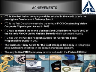 ACHIEVEMENTS
• ITC is the first Indian company and the second in the world to win the
prestigious Development Gateway Award
• ITC is the first Corporate to receive the Annual FICCI Outstanding Vision
Corporate Triple Impact Award in 2007
• ITC was conferred the World Business and Development Award 2012 at
the historic Rio+20 United Nations Summit which concluded recently
• ITC has won the Golden Peacock Awards for 'Corporate Social
Responsibility (Asia)' in 2007
• The Business Today Award for the Best Managed Company in recognition
of its outstanding initiatives in the consumer products segment.
• The only Indian FMCG company to have featured in the Forbes 2000 list.
 