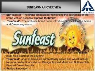SUNFEAST- AN OVER VIEW
 Sun"mascot - The brand ambassador reinforcing the positioning of the
brand with an essence “Spread theSmile”
 "Sunfeast" - The umbrella brand name introduced in the Glucose, Marie
and Cream segments
 “Sunfeast” - To be launched nationally in phases in over one million
retail outlets across the country.“
 “Sunfeast" range of biscuits is competitively priced and would include
two new product innovations - Orange flavored Marie and Butterscotch
flavored Cream biscuits
 Product innovation
 