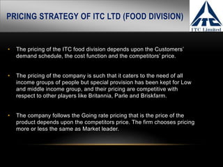 PRICING STRATEGY OF ITC LTD (FOOD DIVISION)
• The pricing of the ITC food division depends upon the Customers’
demand schedule, the cost function and the competitors’ price.
• The pricing of the company is such that it caters to the need of all
income groups of people but special provision has been kept for Low
and middle income group, and their pricing are competitive with
respect to other players like Britannia, Parle and Briskfarm.
• The company follows the Going rate pricing that is the price of the
product depends upon the competitors price. The firm chooses pricing
more or less the same as Market leader.
 