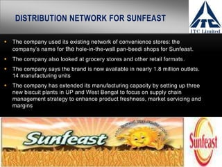 DISTRIBUTION NETWORK FOR SUNFEAST
 The company used its existing network of convenience stores: the
company’s name for the hole-in-the-wall pan-beedi shops for Sunfeast.
 The company also looked at grocery stores and other retail formats.
 The company says the brand is now available in nearly 1.8 million outlets.
14 manufacturing units
 The company has extended its manufacturing capacity by setting up three
new biscuit plants in UP and West Bengal to focus on supply chain
management strategy to enhance product freshness, market servicing and
margins
 