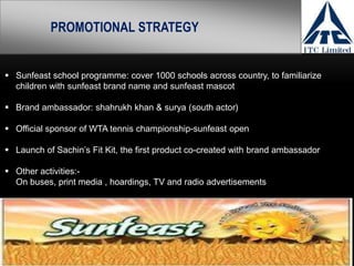 Sunfeast school programme: cover 1000 schools across country, to familiarize
children with sunfeast brand name and sunfeast mascot
 Brand ambassador: shahrukh khan & surya (south actor)
 Official sponsor of WTA tennis championship-sunfeast open
 Launch of Sachin’s Fit Kit, the first product co-created with brand ambassador
 Other activities:-
On buses, print media , hoardings, TV and radio advertisements
PROMOTIONAL STRATEGY
 