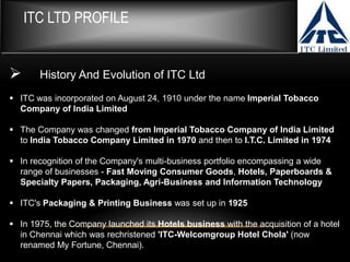 ITC LTD PROFILE
 History And Evolution of ITC Ltd
 ITC was incorporated on August 24, 1910 under the name Imperial Tobacco
Company of India Limited
 The Company was changed from Imperial Tobacco Company of India Limited
to India Tobacco Company Limited in 1970 and then to I.T.C. Limited in 1974
 In recognition of the Company's multi-business portfolio encompassing a wide
range of businesses - Fast Moving Consumer Goods, Hotels, Paperboards &
Specialty Papers, Packaging, Agri-Business and Information Technology
 ITC's Packaging & Printing Business was set up in 1925
 In 1975, the Company launched its Hotels business with the acquisition of a hotel
in Chennai which was rechristened 'ITC-Welcomgroup Hotel Chola' (now
renamed My Fortune, Chennai).
 