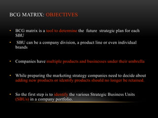 BCG MATRIX: OBJECTIVES
• BCG matrix is a tool to determine the future strategic plan for each
SBU
• SBU can be a company division, a product line or even individual
brands
• Companies have multiple products and businesses under their umbrella
• While preparing the marketing strategy companies need to decide about
adding new products or identify products should no longer be retained.
• So the first step is to identify the various Strategic Business Units
(SBUs) in a company portfolio.
 