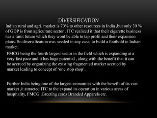 DIVERSIFICATION
Indian rural and agri. market is 70% to other resources in India ,but only 30 %
of GDP is from agriculture sector . ITC realized it that their cigarette business
has a limit future which they wont be able to tap profit and their expansion
plans. So diversification was needed in any case, to build a foothold in Indian
market.
FMCG being the fourth largest sector in the field which is expanding at a
very fast pace and it has huge potential , along with the benefit that it can
be accrued by organizing the existing fragmented market accrued by
market leading to concept of ‘one stop shop’.
Further India being one of the largest economies with the benefit of its vast
market ,it attracted ITC to the expand its operation in various areas of
hospitality, FMCG ,Greeting cards Branded Apparels etc.
 