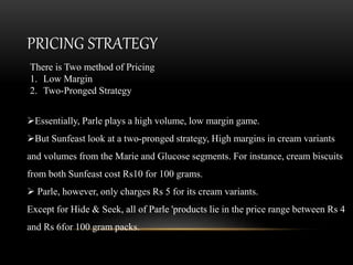 PRICING STRATEGY
Essentially, Parle plays a high volume, low margin game.
But Sunfeast look at a two-pronged strategy, High margins in cream variants
and volumes from the Marie and Glucose segments. For instance, cream biscuits
from both Sunfeast cost Rs10 for 100 grams.
 Parle, however, only charges Rs 5 for its cream variants.
Except for Hide & Seek, all of Parle 'products lie in the price range between Rs 4
and Rs 6for 100 gram packs.
There is Two method of Pricing
1. Low Margin
2. Two-Pronged Strategy
 
