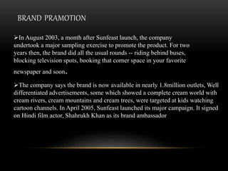In August 2003, a month after Sunfeast launch, the company
undertook a major sampling exercise to promote the product. For two
years then, the brand did all the usual rounds -- riding behind buses,
blocking television spots, booking that corner space in your favorite
newspaper and soon.
BRAND PRAMOTION
The company says the brand is now available in nearly 1.8million outlets, Well
differentiated advertisements, some which showed a complete cream world with
cream rivers, cream mountains and cream trees, were targeted at kids watching
cartoon channels. In April 2005, Sunfeast launched its major campaign. It signed
on Hindi film actor, Shahrukh Khan as its brand ambassador
 