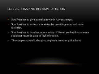 SUGGESTIONS AND RECOMMENDATION
• Sun feast has to give attention towards Advertisement.
• Sun feast has to maintain its status by providing more and more
facilities.
• Sun feast has to develop more variety of biscuit so that the customer
could not return in case of lack of choice.
• The company should also give emphasis on other gift scheme
 