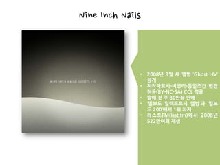 Nine Inch Nails



              •   2008년 3월 새 앨범 ‘Ghost I-IV’
                  공개
              •   저작자표시-비영리-동일조건 변경
                  허용(BY-NC-SA) CCL 적용
              •   발매 첫 주 80만장 판매
              •   ‘빌보드 일렉트로닉 앨범’과 ‘빌보
                  드 200’에서 1위 차지
              •   라스트FM(last.fm)에서 2008년
                  522만여회 재생
 