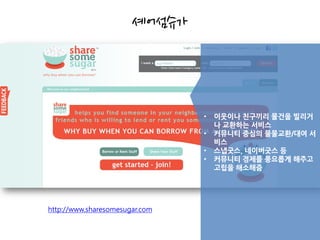셰어섬슈가




                                •   이웃이나 친구끼리 물건을 빌리거
                                    나 교환하는 서비스
                                •   커뮤니티 중심의 물물교환/대여 서
                                    비스
                                •   스냅굿스, 네이버굿스 등
                                •   커뮤니티 경제를 풍요롭게 해주고
                                    고립을 해소해줌




http://www.sharesomesugar.com
 