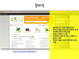 플렉스북



                                 •   캘리포니아 소재 비영리단체
                                 •   온라인 협업 방식으로 개방형 교재
                                     제작해 초중고교에 보급
                                 •   영어/스페인어 지원
                                 •   아이패드, 안드로이드, 킨들용 다
                                     운로드 제공
                                 •   유타주 ‘열린 교재’ 프로젝트 공동
                                     진행




http://www.ck12.org/flexbook
 
