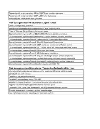 Assistance with or representation- CBSA, USBP fines, penalties, sanctions
Assistance with or representation-CBSA, USBP prior disclosures
Broker-importer liability matrix-fines, penalties

Risk Management and Compliance: Legal Counsel
Client-Lawyer privilege protection
International business expansion assessment for legal liability impacts
Power of Attorney, General Agency Agreement review
Counsel/represent importer of record before CBSA for fines, penalties, sanctions
Counsel/represent importer of record before US Customs for fines, penalties, sanctions
Counsel/represent importer of record- Other Canadian Government Departments
Counsel/represent importer of record- Other US Government Departments
Counsel/represent importer of record- CBSA audits and compliance verification reviews
Counsel/represent importer of record –US Customs audits and compliance verification reviews
Counsel/represent importer of record –CBSA prior disclosures
Counsel/represent importer of record- US Customs prior disclosures
Counsel/represent importer of record –disputes with foreign vendors for non-compliance
Counsel/represent importer of record – disputes with foreign customers for non-compliance
Counsel/represent importer of record- disputes with customs brokers, carriers, forwarders
Counsel/represent importer of record-taxation disputes with CRA, IRS

Risk Management and Compliance: Tax Auditor-Professional Services
International business expansion assessment for taxation and financial liability impacts
Canada/US tax audit services
Canada/US tax preparation services
Canada/US representation before CRA, IRS
Valuation reviews and opinion – international sourcing, international sales
Regional value content (RVC) determination for exported goods
Canada-US Free Trade Zone assessments and duty-tax deferral impact analysis
Sourcing assessments – regulatory and tax impact analysis
New market assessments- regulatory and tax impact analysis
 
