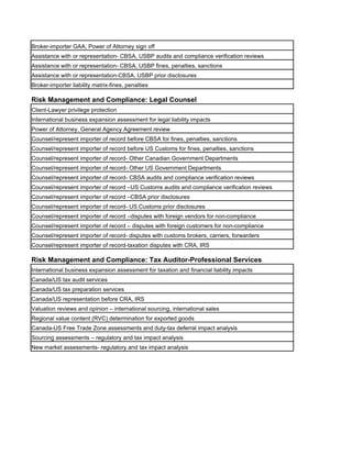 Broker-importer GAA, Power of Attorney sign off
Assistance with or representation- CBSA, USBP audits and compliance verification reviews
Assistance with or representation- CBSA, USBP fines, penalties, sanctions
Assistance with or representation-CBSA, USBP prior disclosures
Broker-importer liability matrix-fines, penalties

Risk Management and Compliance: Legal Counsel
Client-Lawyer privilege protection
International business expansion assessment for legal liability impacts
Power of Attorney, General Agency Agreement review
Counsel/represent importer of record before CBSA for fines, penalties, sanctions
Counsel/represent importer of record before US Customs for fines, penalties, sanctions
Counsel/represent importer of record- Other Canadian Government Departments
Counsel/represent importer of record- Other US Government Departments
Counsel/represent importer of record- CBSA audits and compliance verification reviews
Counsel/represent importer of record –US Customs audits and compliance verification reviews
Counsel/represent importer of record –CBSA prior disclosures
Counsel/represent importer of record- US Customs prior disclosures
Counsel/represent importer of record –disputes with foreign vendors for non-compliance
Counsel/represent importer of record – disputes with foreign customers for non-compliance
Counsel/represent importer of record- disputes with customs brokers, carriers, forwarders
Counsel/represent importer of record-taxation disputes with CRA, IRS

Risk Management and Compliance: Tax Auditor-Professional Services
International business expansion assessment for taxation and financial liability impacts
Canada/US tax audit services
Canada/US tax preparation services
Canada/US representation before CRA, IRS
Valuation reviews and opinion – international sourcing, international sales
Regional value content (RVC) determination for exported goods
Canada-US Free Trade Zone assessments and duty-tax deferral impact analysis
Sourcing assessments – regulatory and tax impact analysis
New market assessments- regulatory and tax impact analysis
 
