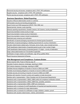 Personnel security and access: compliance with C-TPAT, PIP certification
Supplier security: compliance with C-TPAT, PIP certification
Carrier security and access: compliance with C-TPAT, PIP certification

Business Operations: Global Exporting
Importer of Record determination-vendor or customer
US/Canadian security and bonding arrangements
Export Control and OGD assessment (DFAIT, FDA, DND, etc)
Special permits, licenses, quota reporting
Advance reporting requirements, Canada Customs, US Customs, country of destination
Export documentation review-country of origin
Export documentation review-country of destination
Export documentation review-in transit considerations
Restricted party screening and verification
Identification of special packaging requirements for finished goods-Canada/US
Identification of special packaging or labelling requirements for country of destination
Valuation determination-related party, third party, terms of sale, value included services
Tariff classification determination of exported goods by part or item number 6 digits
Tariff classification determination of exported goods to 10 digits – country of destination
Origin criteria determination for FTA benefits if applicable
Certification of origin creation and verification, sign off by qualified officer
Export Insurance Assessment & Review

Risk Management and Compliance: Customs Broker
Broker-importer GAA, Power of Attorney sign off
Canadian Customs clearance, brokerage, reporting to CBSA
US Customs clearance, brokerage, reporting to USBP
Facilitate financial obligations of importer of record to CBSA and USBP
Facilitate record keeping obligations of importer of record to CBSA and USBP
Facilitate security and bonding of importer of record to CBSA and USBP
Interface with importer of record’s carriers and suppliers re trade documents
Interface with or representation - Other Canadian and US Government Departments
Assistance with or representation- CBSA, USBP audits and compliance verification reviews
Assistance with or representation- CBSA, USBP fines, penalties, sanctions
Assistance with or representation-CBSA, USBP prior disclosures
Assistance with or contractor for tariff classification of imported and exported products
Assistance with or contractor for origin determination,
Assistance with or contractor for certification of origin validation, creation, pursuit
Assistance with valuation determination, method, administration
 