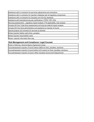 Assistance with or contractor for post entry adjustments and corrections
Assistance with or contractor for importer’s database with all regulatory components
Assistance with or contractor for Canadian and US duty drawback
Assistance with international security certifications: CTPAT, PIP, CSA
Sourcing assessments – regulatory impact analysis, FTA applicability, duty analysis
Canada-US Free Trade Zone assessments and duty-tax deferral impact analysis
Canada-US Free Zone administration and assistance to importer of record
Special projects and contracts for services as directed
Broker-importer liability matrix-fines, penalties
Broker-importer responsibility matrix
Broker- importer information flow map

Risk Management and Compliance: Legal Counsel
Power of Attorney, General Agency Agreement review
Counsel/represent importer of record before CBSA for fines, penalties, sanctions
Counsel/represent importer of record before US Customs for fines, penalties, sanctions
Counsel/represent importer of record- Other Canadian Government Departments
 