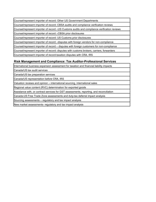 Counsel/represent importer of record- Other US Government Departments
Counsel/represent importer of record- CBSA audits and compliance verification reviews
Counsel/represent importer of record –US Customs audits and compliance verification reviews
Counsel/represent importer of record –CBSA prior disclosures
Counsel/represent importer of record- US Customs prior disclosures
Counsel/represent importer of record –disputes with foreign vendors for non-compliance
Counsel/represent importer of record – disputes with foreign customers for non-compliance
Counsel/represent importer of record- disputes with customs brokers, carriers, forwarders
Counsel/represent importer of record-taxation disputes with CRA, IRS

Risk Management and Compliance: Tax Auditor-Professional Services
International business expansion assessment for taxation and financial liability impacts
Canada/US tax audit services
Canada/US tax preparation services
Canada/US representation before CRA, IRS
Valuation reviews and opinion – international sourcing, international sales
Regional value content (RVC) determination for exported goods
Assistance with, or contract services for GST assessments, reporting, and reconciliation
Canada-US Free Trade Zone assessments and duty-tax deferral impact analysis
Sourcing assessments – regulatory and tax impact analysis
New market assessments- regulatory and tax impact analysis
 