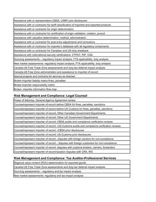 Assistance with or representation-CBSA, USBP prior disclosures
Assistance with or contractor for tariff classification of imported and exported products
Assistance with or contractor for origin determination,
Assistance with or contractor for certification of origin validation, creation, pursuit
Assistance with valuation determination, method, administration
Assistance with or contractor for post entry adjustments and corrections
Assistance with or contractor for importer’s database with all regulatory components
Assistance with or contractor for Canadian and US duty drawback
Assistance with international security certifications: CTPAT, PIP, CSA
Sourcing assessments – regulatory impact analysis, FTA applicability, duty analysis
New market assessments- regulatory impact analysis, FTA applicability, duty analysis
Canada-US Free Trade Zone assessments and duty-tax deferral impact analysis
Canada-US Free Zone administration and assistance to importer of record
Special projects and contracts for services as directed
Broker-importer liability matrix-fines, penalties
Broker-importer responsibility matrix
Broker- importer information flow map

Risk Management and Compliance: Legal Counsel
Power of Attorney, General Agency Agreement review
Counsel/represent importer of record before CBSA for fines, penalties, sanctions
Counsel/represent importer of record before US Customs for fines, penalties, sanctions
Counsel/represent importer of record- Other Canadian Government Departments
Counsel/represent importer of record- Other US Government Departments
Counsel/represent importer of record- CBSA audits and compliance verification reviews
Counsel/represent importer of record –US Customs audits and compliance verification reviews
Counsel/represent importer of record –CBSA prior disclosures
Counsel/represent importer of record- US Customs prior disclosures
Counsel/represent importer of record –disputes with foreign vendors for non-compliance
Counsel/represent importer of record – disputes with foreign customers for non-compliance
Counsel/represent importer of record- disputes with customs brokers, carriers, forwarders
Counsel/represent importer of record-taxation disputes with CRA, IRS

Risk Management and Compliance: Tax Auditor-Professional Services
Regional value content (RVC) determination for exported goods
Canada-US Free Trade Zone assessments and duty-tax deferral impact analysis
Sourcing assessments – regulatory and tax impact analysis
New market assessments- regulatory and tax impact analysis
 