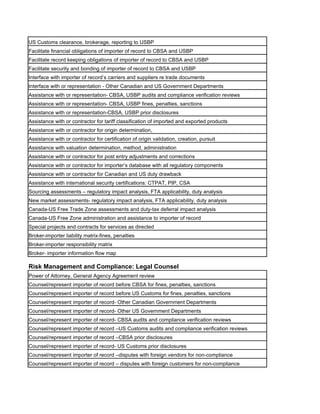 US Customs clearance, brokerage, reporting to USBP
Facilitate financial obligations of importer of record to CBSA and USBP
Facilitate record keeping obligations of importer of record to CBSA and USBP
Facilitate security and bonding of importer of record to CBSA and USBP
Interface with importer of record’s carriers and suppliers re trade documents
Interface with or representation - Other Canadian and US Government Departments
Assistance with or representation- CBSA, USBP audits and compliance verification reviews
Assistance with or representation- CBSA, USBP fines, penalties, sanctions
Assistance with or representation-CBSA, USBP prior disclosures
Assistance with or contractor for tariff classification of imported and exported products
Assistance with or contractor for origin determination,
Assistance with or contractor for certification of origin validation, creation, pursuit
Assistance with valuation determination, method, administration
Assistance with or contractor for post entry adjustments and corrections
Assistance with or contractor for importer’s database with all regulatory components
Assistance with or contractor for Canadian and US duty drawback
Assistance with international security certifications: CTPAT, PIP, CSA
Sourcing assessments – regulatory impact analysis, FTA applicability, duty analysis
New market assessments- regulatory impact analysis, FTA applicability, duty analysis
Canada-US Free Trade Zone assessments and duty-tax deferral impact analysis
Canada-US Free Zone administration and assistance to importer of record
Special projects and contracts for services as directed
Broker-importer liability matrix-fines, penalties
Broker-importer responsibility matrix
Broker- importer information flow map

Risk Management and Compliance: Legal Counsel
Power of Attorney, General Agency Agreement review
Counsel/represent importer of record before CBSA for fines, penalties, sanctions
Counsel/represent importer of record before US Customs for fines, penalties, sanctions
Counsel/represent importer of record- Other Canadian Government Departments
Counsel/represent importer of record- Other US Government Departments
Counsel/represent importer of record- CBSA audits and compliance verification reviews
Counsel/represent importer of record –US Customs audits and compliance verification reviews
Counsel/represent importer of record –CBSA prior disclosures
Counsel/represent importer of record- US Customs prior disclosures
Counsel/represent importer of record –disputes with foreign vendors for non-compliance
Counsel/represent importer of record – disputes with foreign customers for non-compliance
 