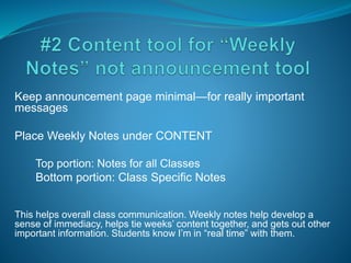 Keep announcement page minimal—for really important
messages
Place Weekly Notes under CONTENT
•Top portion: Notes for all Classes
•Bottom portion: Class Specific Notes
This helps overall class communication. Weekly notes help develop a
sense of immediacy, helps tie weeks’ content together, and gets out other
important information. Students know I’m in “real time” with them.
 