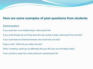 Here are some examples of past questions from students
General questions:
If you could own a non-traditional pet, what would it be?
If you could change any one thing about the way society is today; what would it be and why?
If you could meet any fictional character, who would it be and why?
Dogs or cats? Which do you prefer and why?
What, if anything, would you do differently with your life if you won the lottery today?
If you could be a super hero, what would your special power be?
 