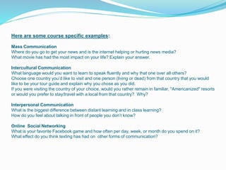 Here are some course specific examples:
Mass Communication
Where do you go to get your news and is the internet helping or hurting news media?
What movie has had the most impact on your life? Explain your answer.
Intercultural Communication
What language would you want to learn to speak fluently and why that one over all others?
Choose one country you’d like to visit and one person (living or dead) from that country that you would
like to be your tour guide and explain why you chose as you did.
If you were visiting the country of your choice, would you rather remain in familiar, "Americanized" resorts
or would you prefer to stay/travel with a local from that country? Why?
Interpersonal Communication
What is the biggest difference between distant learning and in class learning?
How do you feel about talking in front of people you don’t know?
Online Social Networking
What is your favorite Facebook game and how often per day, week, or month do you spend on it?
What effect do you think texting has had on other forms of communication?
 