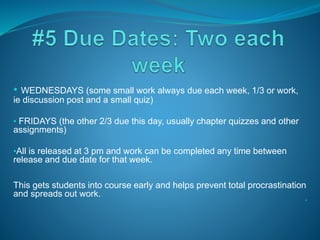 • WEDNESDAYS (some small work always due each week, 1/3 or work,
ie discussion post and a small quiz)
• FRIDAYS (the other 2/3 due this day, usually chapter quizzes and other
assignments)
•All is released at 3 pm and work can be completed any time between
release and due date for that week.
This gets students into course early and helps prevent total procrastination
and spreads out work.
•*
 