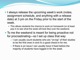  I always release the upcoming week’s work (notes,
assignment schedule, and anything with a release
date) at 3 pm on the Friday prior to the start of the
week.
 This allows students the chance to work on homework (or at least
pop in to see what the week will look like) over the weekend.
 To me the weekend is meant for being proactive not
for procrastinating—so I set up class that way
 I can usually count students who are “on-top” of their studies
to be the first ones in and it’s a good check-in for me.
 If there is an issue I can usually have it fixed before the
majority of students have logged in for the week.
 