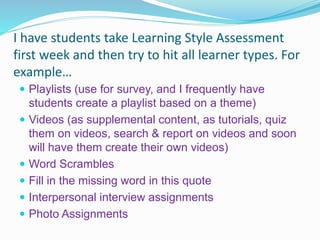 I have students take Learning Style Assessment
first week and then try to hit all learner types. For
example…
 Playlists (use for survey, and I frequently have
students create a playlist based on a theme)
 Videos (as supplemental content, as tutorials, quiz
them on videos, search & report on videos and soon
will have them create their own videos)
 Word Scrambles
 Fill in the missing word in this quote
 Interpersonal interview assignments
 Photo Assignments
 