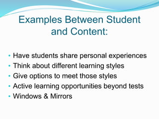 Examples Between Student
and Content:
• Have students share personal experiences
• Think about different learning styles
• Give options to meet those styles
• Active learning opportunities beyond tests
• Windows & Mirrors
 