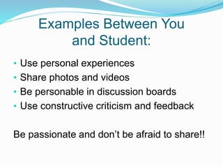 Examples Between You
and Student:
• Use personal experiences
• Share photos and videos
• Be personable in discussion boards
• Use constructive criticism and feedback
Be passionate and don’t be afraid to share!!
 