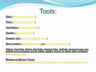 Tools:
Diigo (https://www.diigo.com/)
Flickr (https://www.flickr.com)
Tag Galaxy (http://taggalaxy.de/)
Hypster (http://hypster.com)
Glogster edu (https://edu.glogster.com/)
Blog Creation (www.blogger.com and https://www.weebly.com)
Videos (YouTube, Vimeo, EduTube, TeacherTube, TedTalk, personal ones you
embed using windows movie maker, apple’s imovie or other video software)
www.youtube.com
Windows & Mirrors Theory
http://showingreality.blogspot.com/2012/05/windows-mirrors-explained-by-kari.html
 