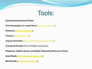 Tools:
Cameras/smart phones Photos
Find info graphics or create them (http://piktochart.com)
Pinterest (www.pinterest.com)
Freerice (www.freerice.com)
Jing by Techsmith (https://www.techsmith.com/jing.html)
Crossword Puzzles (Fill-in the Blank on Quizzes)
Plagiarism, Digital Literacy and Digital Citizenship Resources Online
Good Reads (http://www.goodreads.com)
Wordclouds (http://www.wordle.net)
 