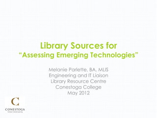 Library Sources for
“Assessing Emerging Technologies”
        Melanie Parlette, BA, MLIS
        Engineering and IT Liaison
         Library Resource Centre
           Conestoga College
                 May 2012
 