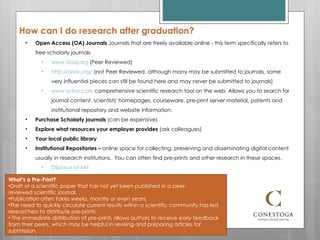How can I do research after graduation? Open Access (OA) Journals  Journals that are freely available online - this term specifically refers to free scholarly journals www.doaj.org  (Peer Reviewed) http://arxiv.org/  (not Peer Reviewed, although many may be submitted to journals, some very influential pieces can still be found here and may never be submitted to journals) www.scirus.com  comprehensive scientific research tool on the web. Allows you to search for journal content, scientists' homepages, courseware, pre-print server material, patents and institutional repository and website information.  Purchase Scholarly journals  (can be expensive) Explore what resources your employer provides  (ask colleagues) Your local public library Institutional Repositories –  online space for collecting, preserving and disseminating digital content usually in research institutions.  You can often find pre-prints and other research in these spaces.  DSpace at MIT What’s a Pre-Print? Draft of a scientific paper that has not yet been published in a peer-reviewed scientific journal.  Publication often takes weeks, months or even years.  The need to quickly circulate current results within a scientific community has led researchers to distribute pre-prints. The immediate distribution of pre-prints allows authors to receive early feedback from their peers, which may be helpful in revising and preparing articles for submission. 