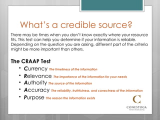 What’s a credible source? There may be times when you don’t know exactly where your resource fits. This test can help you determine if your information is reliable. Depending on the question you are asking, different part of the criteria might be more important than others. The CRAAP Test C urrency   The timeliness of the information R elevance   The importance of the information for your needs A uthority  The source of the information A ccuracy   The reliability, truthfulness, and correctness of the information P urpose   The reason the information exists 