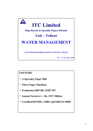 ITC Limited
     Pape rboards & Specialty Papers Division

                Unit – Tribeni
  WATER MANAGEMENT

     CII–SO HRABJI GO DREJ GR EEN BUSINESS C ENTRE


                                      16th – 17th Decemb er 2008




Unit Profile

• A Specialty Paper Mill
• Three Paper Machines
• Production 2007-08: 23387 MT
• Annual Turnover =      Rs. 1937 Million

• Certified ISO 9001, 14001 and OHSAS 18001




                                                                   1
 