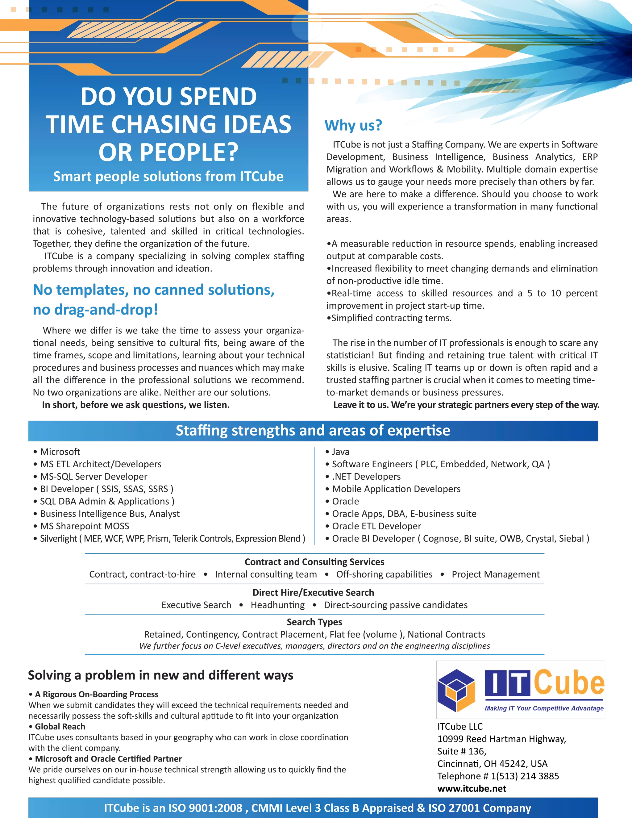DO YOU SPEND
    TIME CHASING IDEAS                                                         Why us?
        OR PEOPLE?                                                                ITCube is not just a Staﬃng Company. We are experts in Software
                                                                                Development, Business Intelligence, Business Analytics, ERP
                                                                                Migration and Workﬂows & Mobility. Multiple domain expertise
      Smart people solutions from ITCube                                        allows us to gauge your needs more precisely than others by far.
                                                                                 We are here to make a diﬀerence. Should you choose to work
   The future of organizations rests not only on ﬂexible and                    with us, you will experience a transformation in many functional
 innovative technology-based solutions but also on a workforce                  areas.
 that is cohesive, talented and skilled in critical technologies.
 Together, they deﬁne the organization of the future.                           •A measurable reduction in resource spends, enabling increased
    ITCube is a company specializing in solving complex staﬃng                  output at comparable costs.
 problems through innovation and ideation.                                      •Increased ﬂexibility to meet changing demands and elimination
                                                                                of non-productive idle time.
 No templates, no canned solutions,                                             •Real-time access to skilled resources and a 5 to 10 percent
 no drag-and-drop!                                                              improvement in project start-up time.
                                                                                •Simpliﬁed contracting terms.
    Where we diﬀer is we take the time to assess your organiza-
 tional needs, being sensitive to cultural ﬁts, being aware of the                The rise in the number of IT professionals is enough to scare any
 time frames, scope and limitations, learning about your technical              statistician! But ﬁnding and retaining true talent with critical IT
 procedures and business processes and nuances which may make                   skills is elusive. Scaling IT teams up or down is often rapid and a
 all the diﬀerence in the professional solutions we recommend.                  trusted staﬃng partner is crucial when it comes to meeting time-
 No two organizations are alike. Neither are our solutions.                     to-market demands or business pressures.
    In short, before we ask questions, we listen.                                 Leave it to us. We’re your strategic partners every step of the way.

                                       Staﬃng strengths and areas of expertise
 • Microsoft                                                                   • Java
 • MS ETL Architect/Developers                                                 • Software Engineers ( PLC, Embedded, Network, QA )
 • MS-SQL Server Developer                                                     • .NET Developers
 • BI Developer ( SSIS, SSAS, SSRS )                                           • Mobile Application Developers
 • SQL DBA Admin & Applications )                                              • Oracle
 • Business Intelligence Bus, Analyst                                          • Oracle Apps, DBA, E-business suite
 • MS Sharepoint MOSS                                                          • Oracle ETL Developer
 • Silverlight ( MEF, WCF, WPF, Prism, Telerik Controls, Expression Blend )    • Oracle BI Developer ( Cognose, BI suite, OWB, Crystal, Siebal )

                                                    Contract and Consulting Services
                Contract, contract-to-hire • Internal consulting team • Oﬀ-shoring capabilities • Project Management
                                                      Direct Hire/Executive Search
                                   Executive Search • Headhunting • Direct-sourcing passive candidates
                                                                 Search Types
                               Retained, Contingency, Contract Placement, Flat fee (volume ), National Contracts
                             We further focus on C-level executives, managers, directors and on the engineering disciplines


Solving a problem in new and diﬀerent ways
• A Rigorous On-Boarding Process
When we submit candidates they will exceed the technical requirements needed and
necessarily possess the soft-skills and cultural aptitude to ﬁt into your organization
• Global Reach                                                                                              ITCube LLC
ITCube uses consultants based in your geography who can work in close coordination                          10999 Reed Hartman Highway,
with the client company.                                                                                    Suite # 136,
• Microsoft and Oracle Certiﬁed Partner
                                                                                                            Cincinnati, OH 45242, USA
We pride ourselves on our in-house technical strength allowing us to quickly ﬁnd the
highest qualiﬁed candidate possible.                                                                        Telephone # 1(513) 214 3885
                                                                                                            www.itcube.net
                    ITCube is an ISO 9001:2008 , CMMI Level 3 Class B Appraised & ISO 27001 Company
 