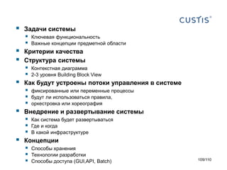 







Задачи системы




Ключевая функциональность
Важные концепции предметной области

Критерии качества
Структура системы




Контекстная диаграмма
2-3 уровня Building Block View

Как будут устроены потоки управления в системе





фиксированные или переменные процессы
будут ли использоваться правила,
оркестровка или хореография

Внедрение и развертывание системы





Как система будет развертываться
Где и когда
В какой инфраструктуре

Концепции





Способы хранения
Технологии разработки
Способы доступа (GUI,API, Batch)

109/110

 