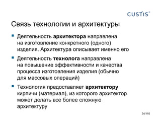 Связь технологии и архитектуры



Деятельность архитектора направлена
на изготовление конкретного (одного)
изделия. Архитектура описывает именно его



Деятельность технолога направлена
на повышение эффективности и качества
процесса изготовления изделия (обычно
для массовых операций)



Технология предоставляет архитектору
кирпичи (материал), из которого архитектор
может делать все более сложную
архитектуру
34/110

 