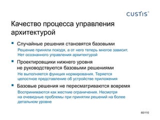 Качество процесса управления
архитектурой


Случайные решения становятся базовыми
Решение приняли походя, а от него теперь многое зависит.
Нет осознанного управления архитектурой



Проектировщики нижнего уровня
не руководствуются базовыми решениями
Не выполняется функция нормирования. Теряется
целостное представление об устройстве приложения



Базовые решения не пересматриваются вовремя
Воспринимаются как жесткие ограничения. Несмотря
на очевидные проблемы при принятии решений на более
детальном уровне
60/110

 