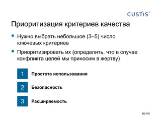Приоритизация критериев качества



Нужно выбрать небольшое (3–5) число
ключевых критериев



Приоритизировать их (определить, что в случае
конфликта целей мы приносим в жертву)

1

Простота использования

2

Безопасность

3

Расширяемость
66/110

 