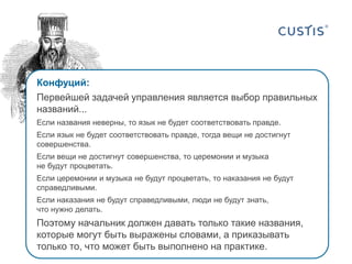 Конфуций:
Первейшей задачей управления является выбор правильных
названий...
Если названия неверны, то язык не будет соответствовать правде.
Если язык не будет соответствовать правде, тогда вещи не достигнут
совершенства.
Если вещи не достигнут совершенства, то церемонии и музыка
не будут процветать.
Если церемонии и музыка не будут процветать, то наказания не будут
справедливыми.

Если наказания не будут справедливыми, люди не будут знать,
что нужно делать.

Поэтому начальник должен давать только такие названия,
которые могут быть выражены словами, а приказывать
только то, что может быть выполнено на практике.

 